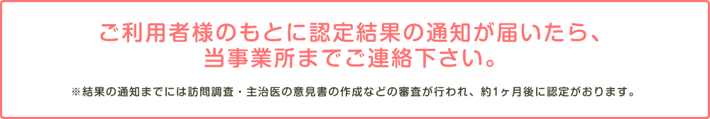 ご利用者様のもとに認定結果の通知が届いたら、当事業所までご連絡下さい。